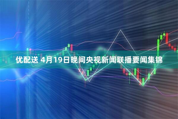 优配送 4月19日晚间央视新闻联播要闻集锦