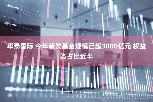 华泰国际 今年新发基金规模已超3000亿元 权益类占比近半