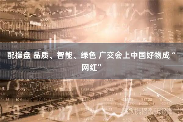 配操盘 品质、智能、绿色 广交会上中国好物成“网红”