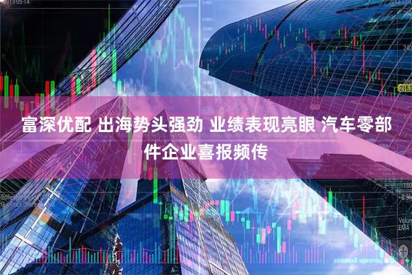 富深优配 出海势头强劲 业绩表现亮眼 汽车零部件企业喜报频传