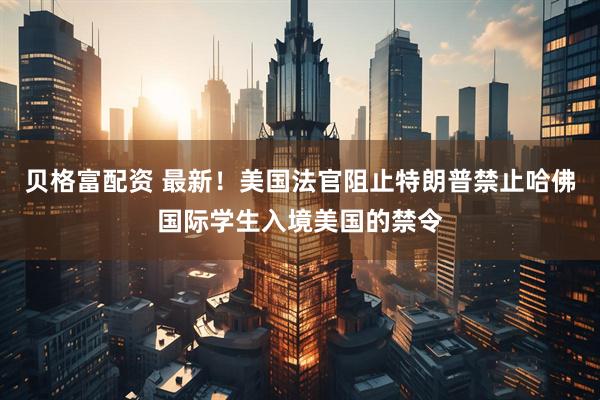 贝格富配资 最新！美国法官阻止特朗普禁止哈佛国际学生入境美国的禁令