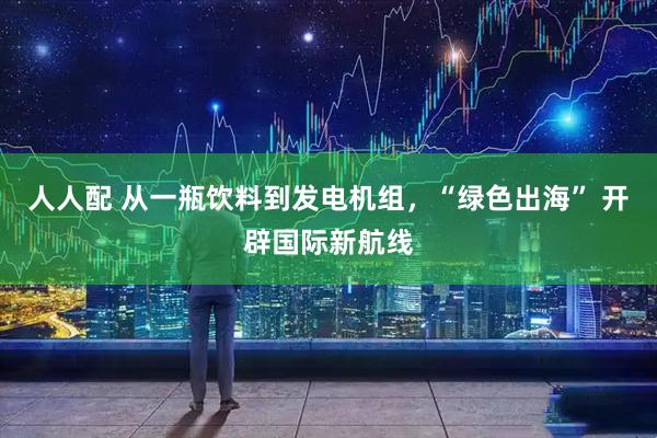 人人配 从一瓶饮料到发电机组，“绿色出海” 开辟国际新航线
