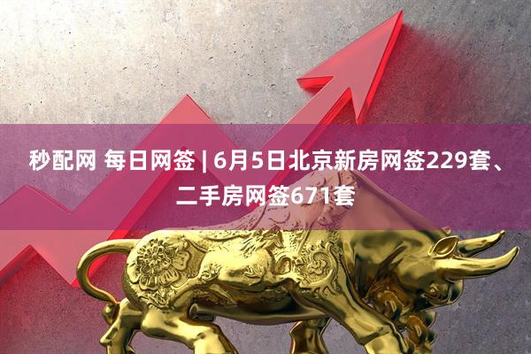 秒配网 每日网签 | 6月5日北京新房网签229套、二手房网签671套