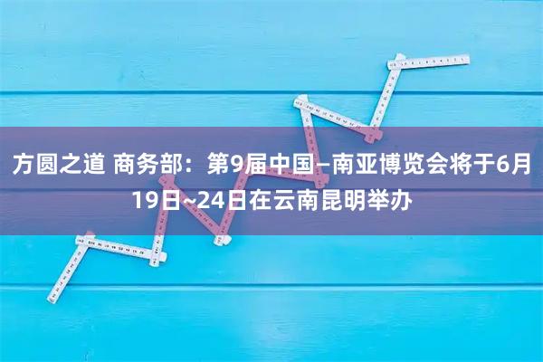 方圆之道 商务部：第9届中国—南亚博览会将于6月19日~24日在云南昆明举办