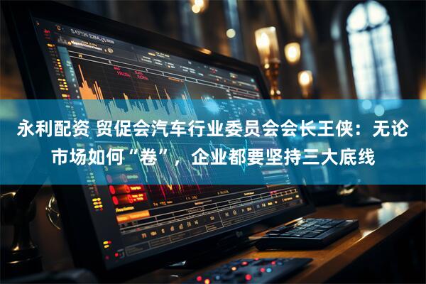 永利配资 贸促会汽车行业委员会会长王侠：无论市场如何“卷”，企业都要坚持三大底线