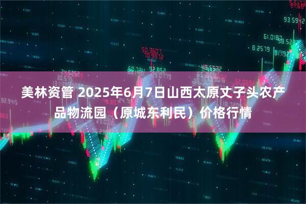 美林资管 2025年6月7日山西太原丈子头农产品物流园（原城东利民）价格行情