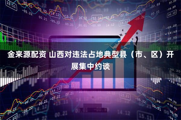 金来源配资 山西对违法占地典型县（市、区）开展集中约谈