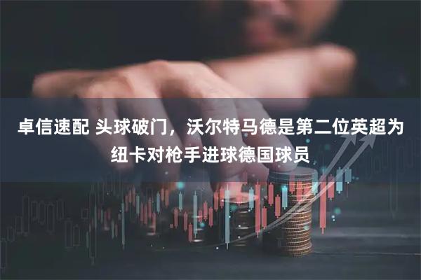 卓信速配 头球破门，沃尔特马德是第二位英超为纽卡对枪手进球德国球员