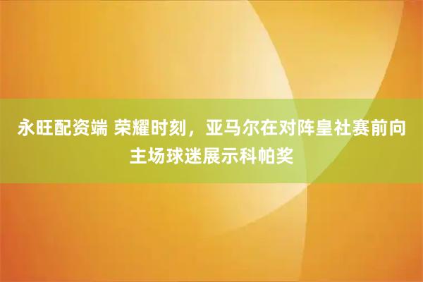 永旺配资端 荣耀时刻，亚马尔在对阵皇社赛前向主场球迷展示科帕奖