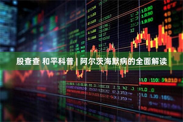 股查查 和平科普 | 阿尔茨海默病的全面解读