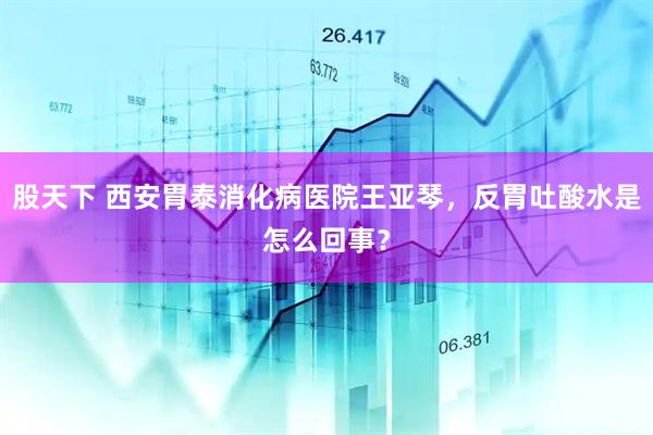 股天下 西安胃泰消化病医院王亚琴，反胃吐酸水是怎么回事？