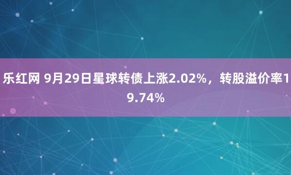 乐红网 9月29日星球转债上涨2.02%，转股溢价率19.74%