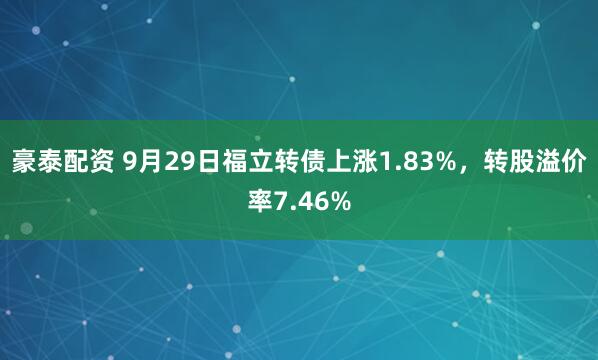 豪泰配资 9月29日福立转债上涨1.83%，转股溢价率7.46%