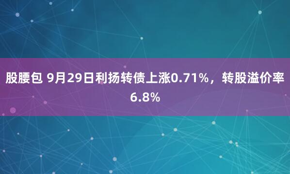 股腰包 9月29日利扬转债上涨0.71%，转股溢价率6.8%