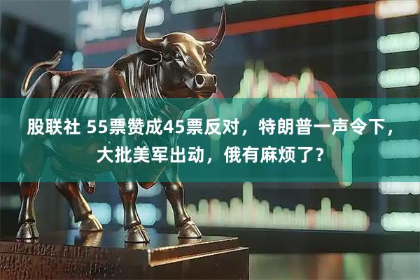 股联社 55票赞成45票反对，特朗普一声令下，大批美军出动，俄有麻烦了？