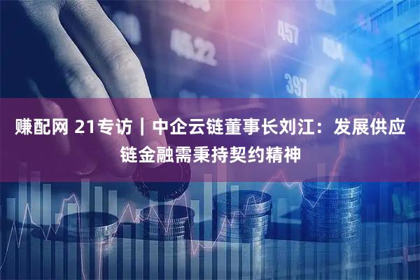 赚配网 21专访｜中企云链董事长刘江：发展供应链金融需秉持契约精神