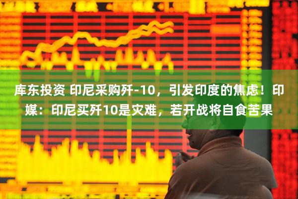 库东投资 印尼采购歼-10，引发印度的焦虑！印媒：印尼买歼10是灾难，若开战将自食苦果