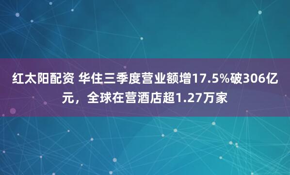 红太阳配资 华住三季度营业额增17.5%破306亿元，全球在营酒店超1.27万家