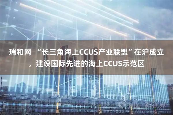 瑞和网  “长三角海上CCUS产业联盟”在沪成立，建设国际先进的海上CCUS示范区