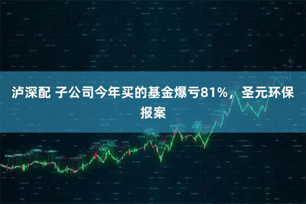 泸深配 子公司今年买的基金爆亏81%，圣元环保报案
