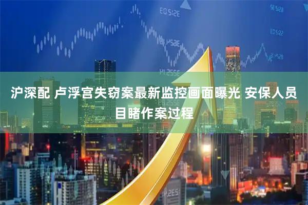 沪深配 卢浮宫失窃案最新监控画面曝光 安保人员目睹作案过程