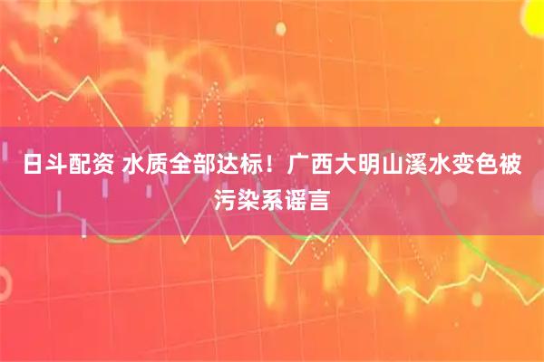 日斗配资 水质全部达标！广西大明山溪水变色被污染系谣言