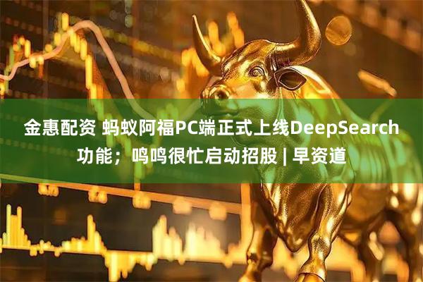 金惠配资 蚂蚁阿福PC端正式上线DeepSearch功能；鸣鸣很忙启动招股 | 早资道