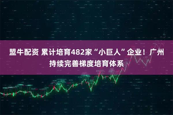 盟牛配资 累计培育482家“小巨人”企业！广州持续完善梯度培育体系