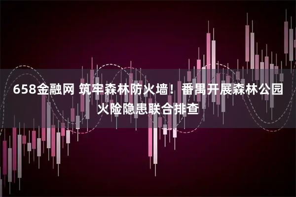 658金融网 筑牢森林防火墙！番禺开展森林公园火险隐患联合排查