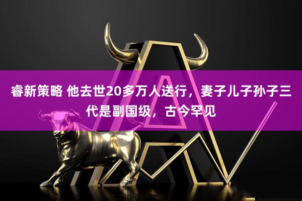 睿新策略 他去世20多万人送行，妻子儿子孙子三代是副国级，古今罕见