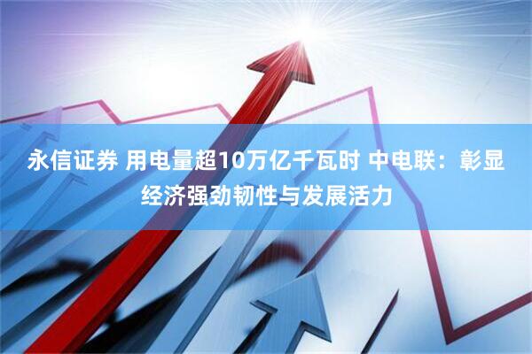 永信证券 用电量超10万亿千瓦时 中电联：彰显经济强劲韧性与发展活力