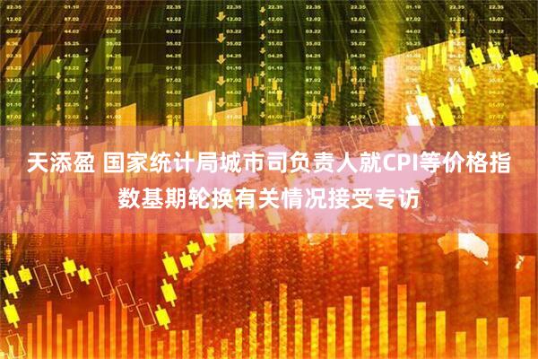 天添盈 国家统计局城市司负责人就CPI等价格指数基期轮换有关情况接受专访