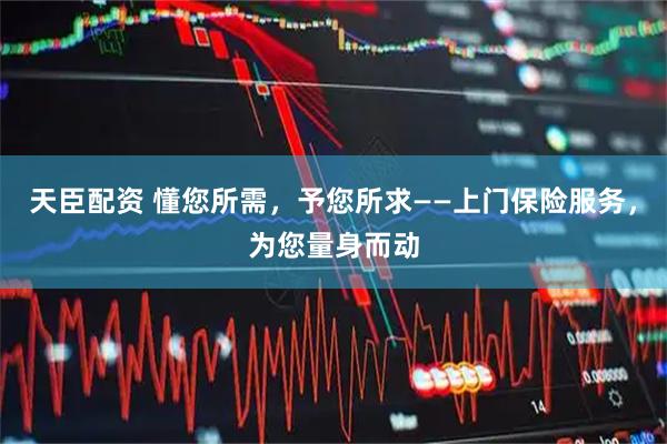 天臣配资 懂您所需，予您所求——上门保险服务，为您量身而动