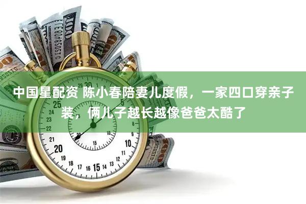 中国星配资 陈小春陪妻儿度假，一家四口穿亲子装，俩儿子越长越像爸爸太酷了
