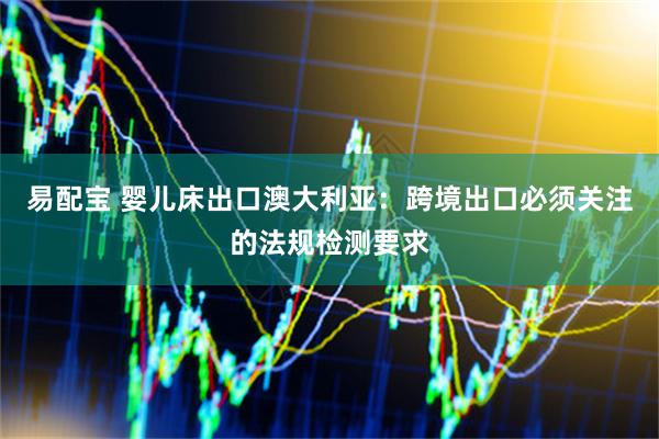 易配宝 婴儿床出口澳大利亚：跨境出口必须关注的法规检测要求