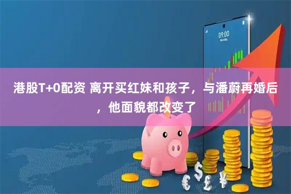 港股T+0配资 离开买红妹和孩子，与潘蔚再婚后，他面貌都改变了