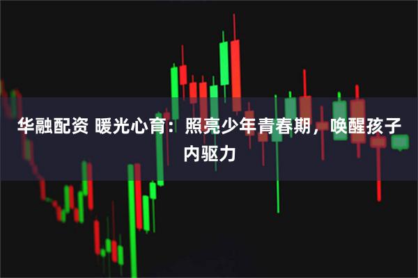 华融配资 暖光心育：照亮少年青春期，唤醒孩子内驱力