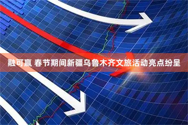 融可赢 春节期间新疆乌鲁木齐文旅活动亮点纷呈