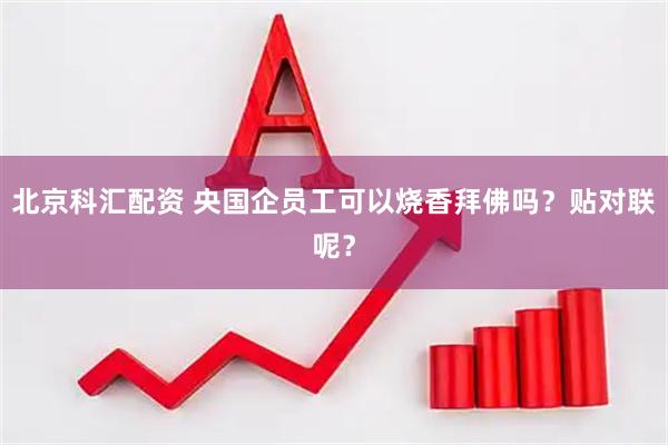 北京科汇配资 央国企员工可以烧香拜佛吗？贴对联呢？