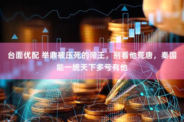 台面优配 举鼎被压死的帝王，别看他荒唐，秦国能一统天下多亏有他