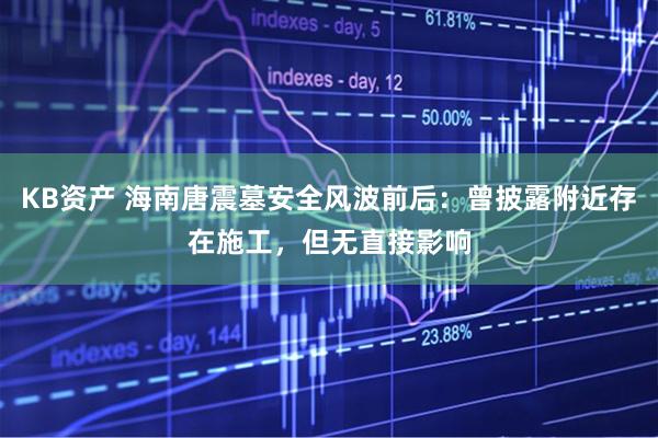 KB资产 海南唐震墓安全风波前后：曾披露附近存在施工，但无直接影响
