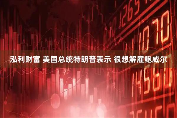 泓利财富 美国总统特朗普表示 很想解雇鲍威尔