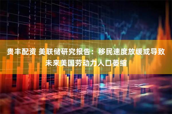 贵丰配资 美联储研究报告：移民速度放缓或导致未来美国劳动力人口萎缩