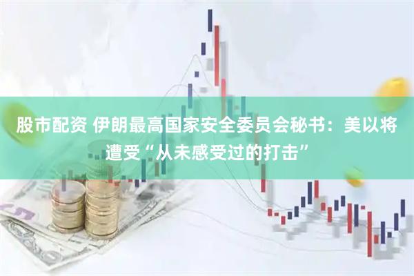 股市配资 伊朗最高国家安全委员会秘书：美以将遭受“从未感受过的打击”