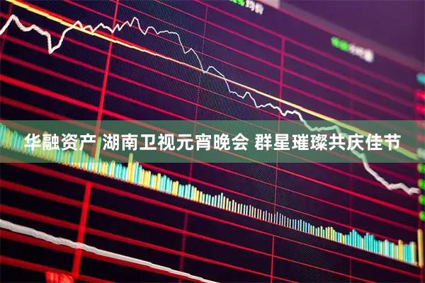 华融资产 湖南卫视元宵晚会 群星璀璨共庆佳节
