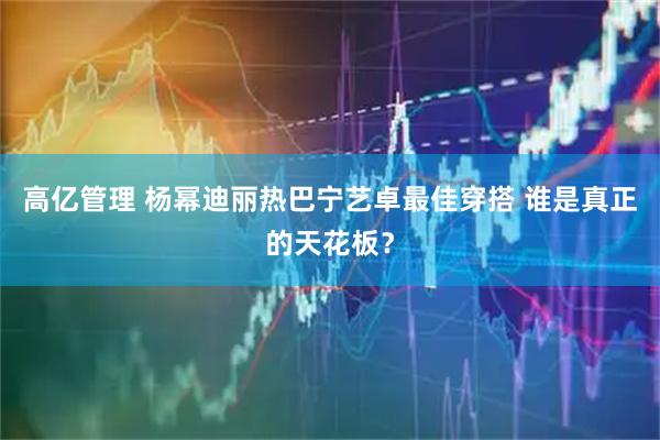 高亿管理 杨幂迪丽热巴宁艺卓最佳穿搭 谁是真正的天花板？