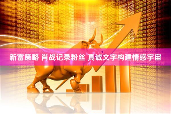 新富策略 肖战记录粉丝 真诚文字构建情感宇宙