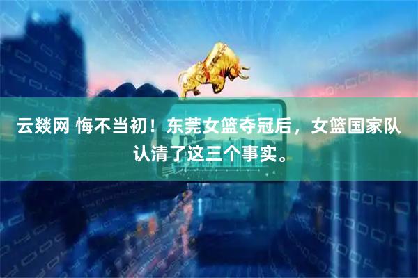 云燚网 悔不当初！东莞女篮夺冠后，女篮国家队认清了这三个事实。