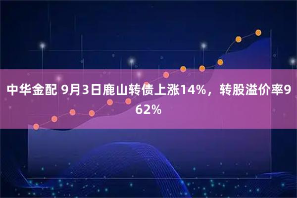 中华金配 9月3日鹿山转债上涨14%，转股溢价率962%