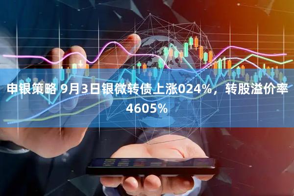 申银策略 9月3日银微转债上涨024%，转股溢价率4605%